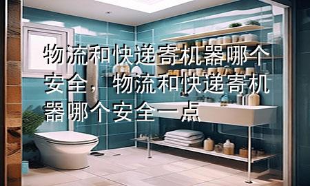 物流和快递寄机器哪个安全,物流和快递寄机器哪个安全一点