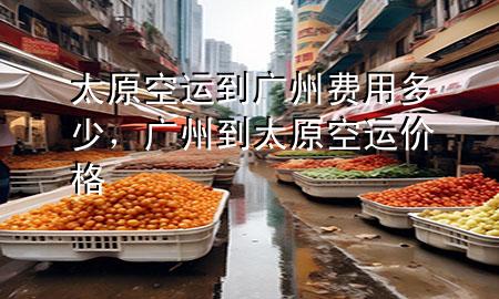 太原空运到广州费用多少,广州到太原空运价格