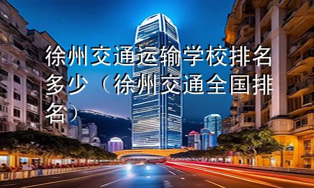 徐州交通运输学校排名多少(徐州交通全国排名)