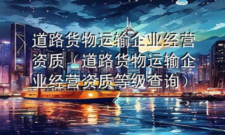 道路货物运输企业经营资质(道路货物运输企业经营资质等级查询)