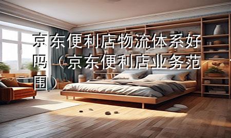 京东便利店物流体系好吗(京东便利店业务范围)