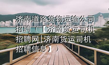 济南道路货物运输公司招聘(【济南货运司机招聘网|济南货运司机招聘信息】)