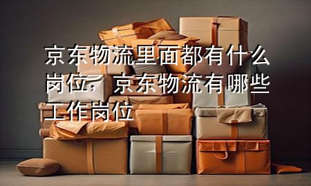 京东物流里面都有什么岗位,京东物流有哪些工作岗位