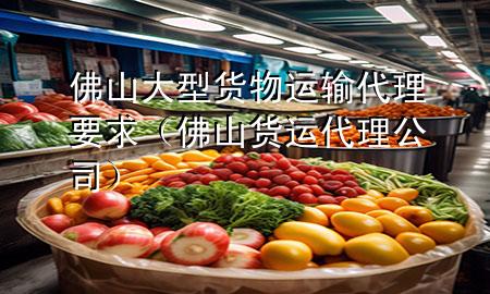 佛山大型货物运输代理要求(佛山货运代理公司)