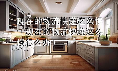 现在的物流快递这么慢(现在的物流快递这么慢怎么办)