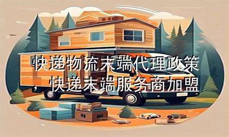快递物流末端代理政策,快递末端服务商加盟