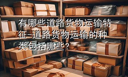 有哪些道路货物运输特征-道路货物运输的种类包括哪些?