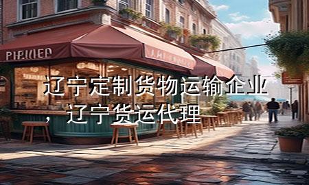 辽宁定制货物运输企业,辽宁货运代理