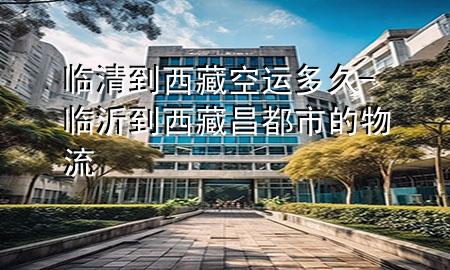 临清到西藏空运多久-临沂到西藏昌都市的物流