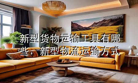 新型货物运输工具有哪些,新型物流运输方式