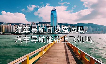 汽车导航可以空运吗,汽车导航能带上飞机吗