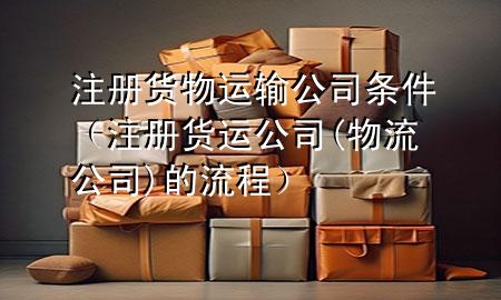 注册货物运输公司条件(注册货运公司(物流公司)的流程)