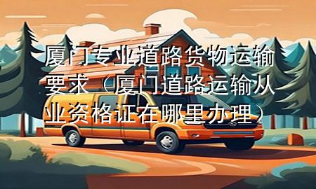 厦门专业道路货物运输要求(厦门道路运输从业资格证在哪里办理)