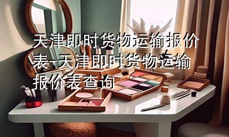 天津即时货物运输报价表-天津即时货物运输报价表查询