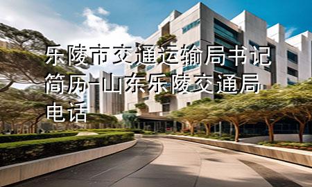 乐陵市交通运输局书记简历-山东乐陵交通局电话