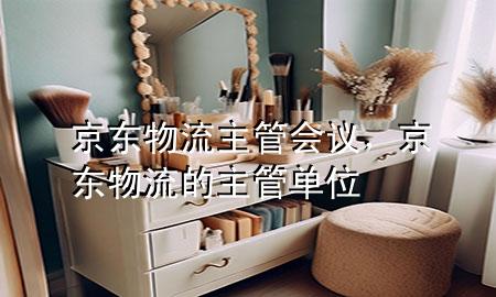 京东物流主管会议,京东物流的主管单位