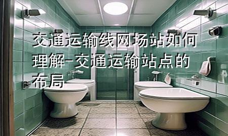 交通运输线网场站如何理解-交通运输站点的布局