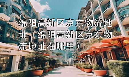 绵阳高新区京东物流地址(绵阳高新区京东物流地址在哪里)