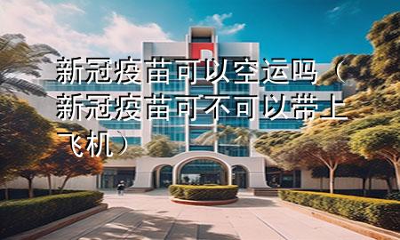 新冠疫苗可以空运吗(新冠疫苗可不可以带上飞机)