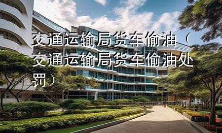 交通运输局货车偷油(交通运输局货车偷油处罚)