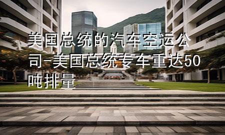 美国总统的汽车空运公司-美国总统专车重达50吨排量