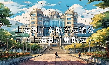 上海到广东航空运输公司(上海到广州航运)