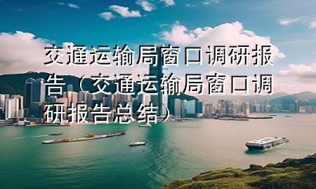 交通运输局窗口调研报告(交通运输局窗口调研报告总结)