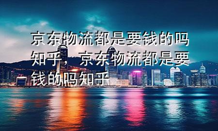 京东物流都是要钱的吗知乎,京东物流都是要钱的吗知乎
