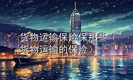 货物运输保险保那些(货物运输的保险)