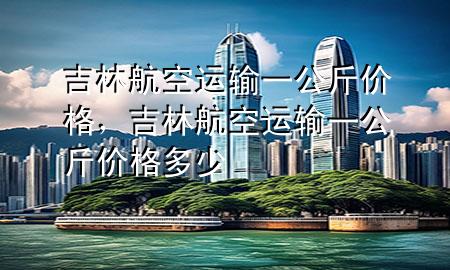 吉林航空运输一公斤价格,吉林航空运输一公斤价格多少