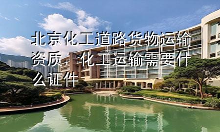 北京化工道路货物运输资质,化工运输需要什么证件