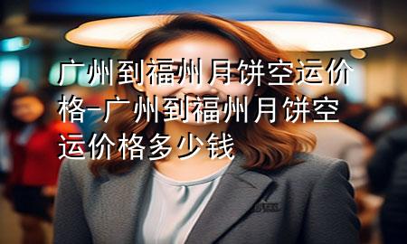 广州到福州月饼空运价格-广州到福州月饼空运价格多少钱