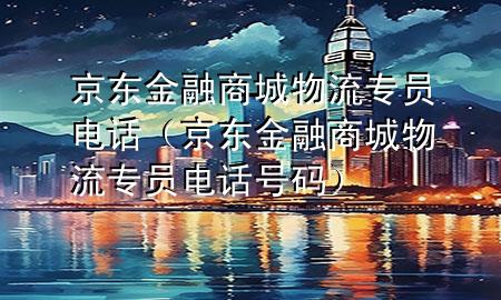 京东金融商城物流专员电话(京东金融商城物流专员电话号码)