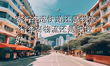 寄行李选快递还是物流-行李寄物流还是快递好
