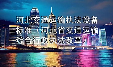 河北交通运输执法设备标准(河北省交通运输综合行政执法改革)