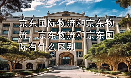 京东国际物流和京东物流,京东物流和京东国际有什么区别