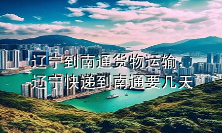 辽宁到南通货物运输,辽宁快递到南通要几天