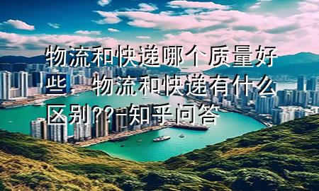 物流和快递哪个质量好些,物流和快递有什么区别??-知乎问答