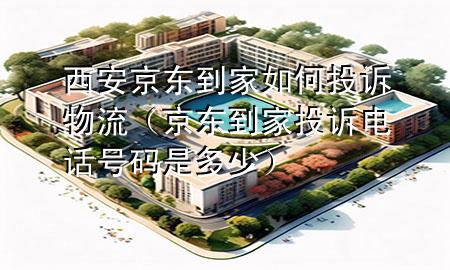 西安京东到家如何投诉物流(京东到家投诉电话号码是多少)