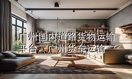 广州国内道路货物运输平台,广州货车运输