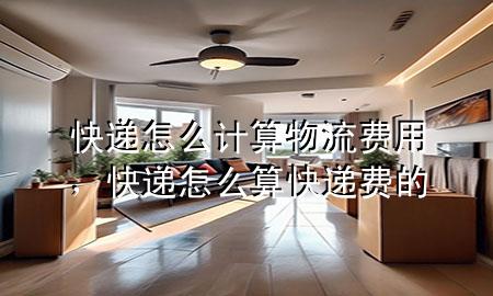 快递怎么计算物流费用,快递怎么算快递费的