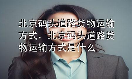 北京码头道路货物运输方式,北京码头道路货物运输方式是什么