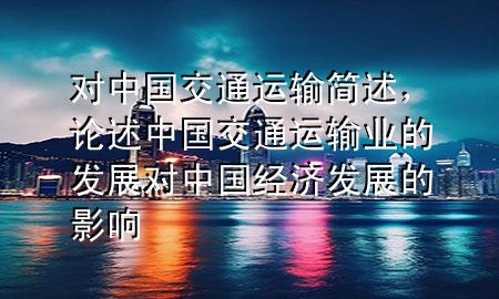 对中国交通运输简述,论述中国交通运输业的发展对中国经济发展的影响
