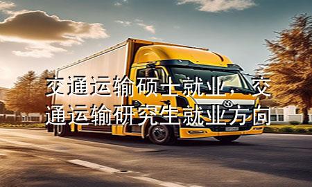 交通运输硕士就业,交通运输研究生就业方向