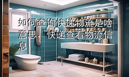 如何查询快递物流是啥意思,快递查看物流信息