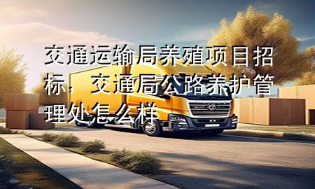 交通运输局养殖项目招标,交通局公路养护管理处怎么样