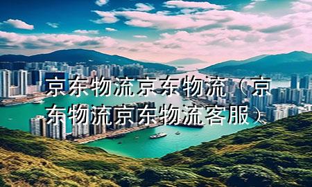 京东物流京东物流(京东物流京东物流客服)