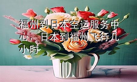 福州到日本空运服务中心,日本到福州飞行几小时