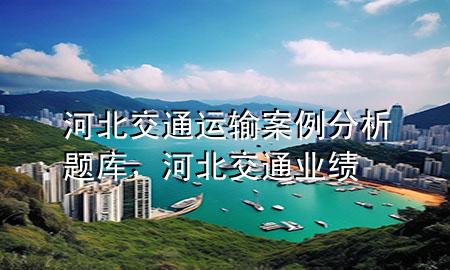 河北交通运输案例分析题库,河北交通业绩