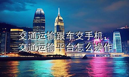 交通运输跟车交手机,交通运输平台怎么操作
